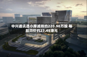 中兴通讯遭小摩减持约220.90万股 每股均价约27.48港元