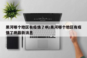 黑河哪个地区有疫情了啊/黑河哪个地区有疫情了啊最新消息