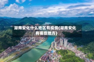 湖南安化什么地区有疫情(湖南安化有哪些地方)
