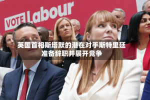 英国首相斯塔默的潜在对手斯特里廷准备辞职并展开竞争