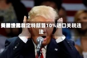 美国世界贸易法院裁定特朗普10%进口关税违法