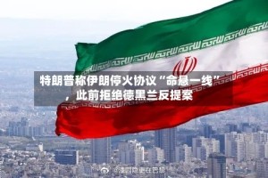 特朗普称伊朗停火协议“命悬一线”，此前拒绝德黑兰反提案