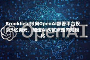 Brookfield拟向OpenAI部署平台投资5亿美元，加速AI从试点走向规模化