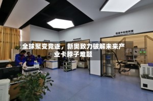 全球聚变竞逐，新奥致力破解未来产业卡脖子难题