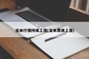 玉米行情持续上涨(玉米费用上涨)