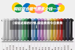 【铜铝近期的行情,铜铝费用今日费用】