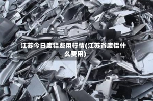 江苏今日废铝费用行情(江苏省废铝什么费用)