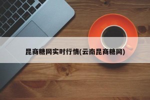昆商糖网实时行情(云南昆商糖网)