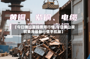 【今曰佛山废铜费用行情,今日佛山废铜费用最新行情手机版】