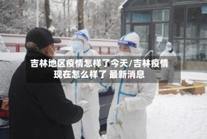 吉林地区疫情怎样了今天/吉林疫情现在怎么样了 最新消息