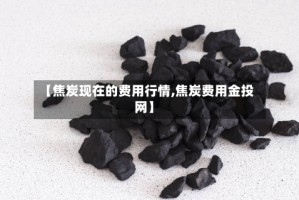 【焦炭现在的费用行情,焦炭费用金投网】