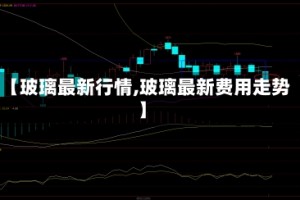 【玻璃最新行情,玻璃最新费用走势】