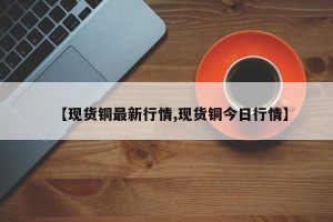 【现货铜最新行情,现货铜今日行情】