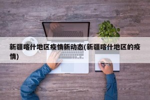 新疆喀什地区疫情新动态(新疆喀什地区的疫情)