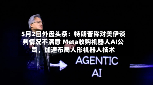 5月2日外盘头条：特朗普称对美伊谈判情况不满意 Meta收购机器人AI公司，加速布局人形机器人技术-第1张图片