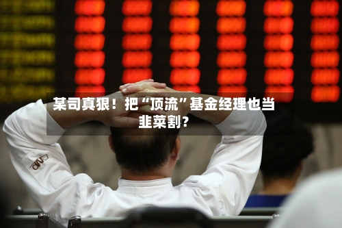 某司真狠！把“顶流”基金经理也当韭菜割？-第1张图片