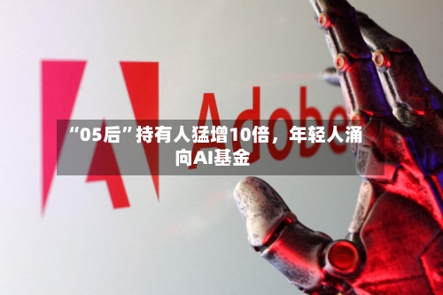 “05后	”持有人猛增10倍	，年轻人涌向AI基金-第1张图片
