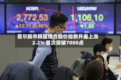 首尔股市韩国综合股价指数开盘上涨2.2% 首次突破7000点-第1张图片