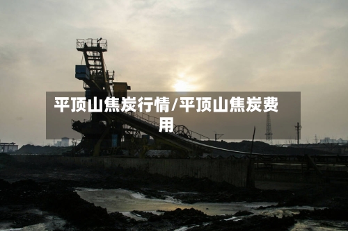 平顶山焦炭行情/平顶山焦炭费用-第1张图片