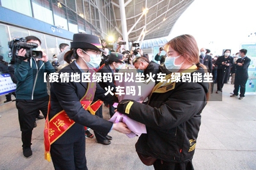 【疫情地区绿码可以坐火车,绿码能坐火车吗】-第2张图片