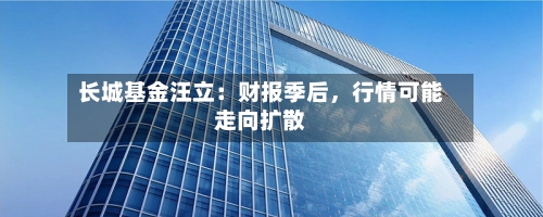 长城基金汪立：财报季后，行情可能走向扩散-第1张图片