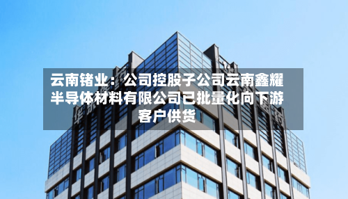 云南锗业：公司控股子公司云南鑫耀半导体材料有限公司已批量化向下游客户供货-第1张图片