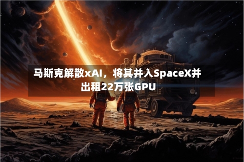 马斯克解散xAI	，将其并入SpaceX并出租22万张GPU-第3张图片