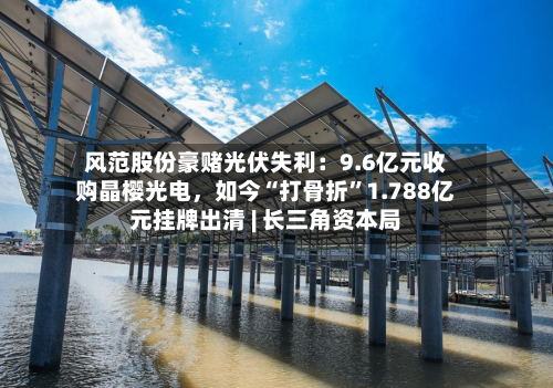 风范股份豪赌光伏失利：9.6亿元收购晶樱光电，如今“打骨折”1.788亿元挂牌出清 | 长三角资本局-第3张图片