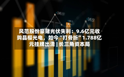 风范股份豪赌光伏失利：9.6亿元收购晶樱光电	，如今“打骨折	”1.788亿元挂牌出清 | 长三角资本局-第2张图片