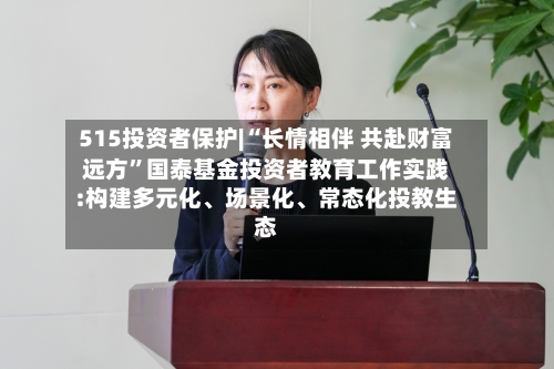 515投资者保护|“长情相伴 共赴财富远方”国泰基金投资者教育工作实践:构建多元化、场景化、常态化投教生态-第1张图片