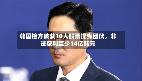 韩国检方破获10人股票操纵团伙，非法获利至少14亿韩元-第2张图片