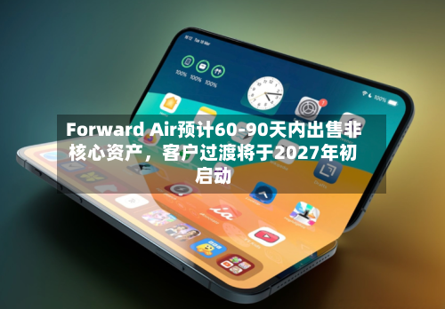 Forward Air预计60-90天内出售非核心资产，客户过渡将于2027年初启动-第2张图片