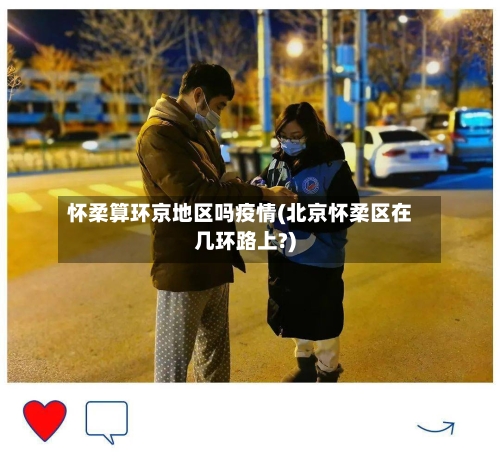 怀柔算环京地区吗疫情(北京怀柔区在几环路上?)-第1张图片