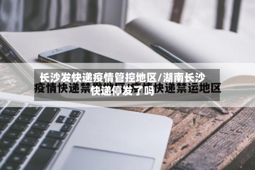 长沙发快递疫情管控地区/湖南长沙快递停发了吗-第1张图片