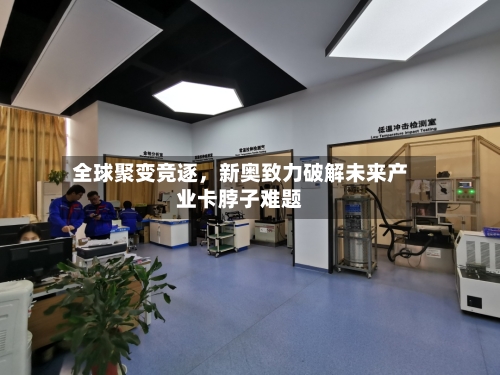 全球聚变竞逐，新奥致力破解未来产业卡脖子难题-第1张图片