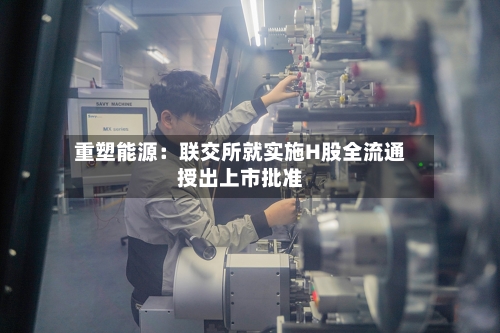 重塑能源：联交所就实施H股全流通授出上市批准-第1张图片