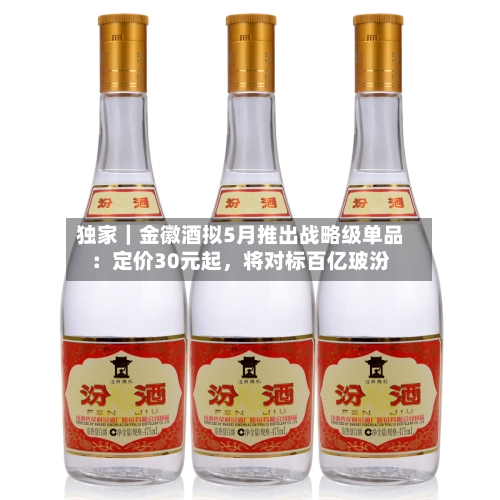 独家｜金徽酒拟5月推出战略级单品：定价30元起	，将对标百亿玻汾-第1张图片