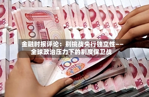 金融时报评论：别挑战央行独立性——全球政治压力下的制度保卫战-第1张图片
