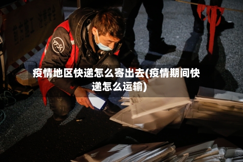 疫情地区快递怎么寄出去(疫情期间快递怎么运输)-第1张图片
