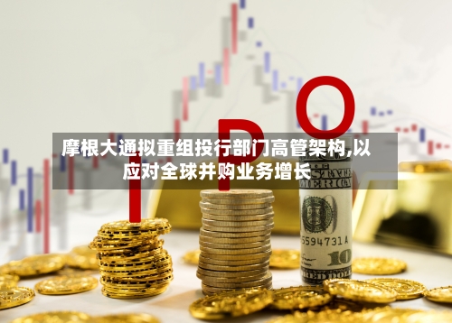 摩根大通拟重组投行部门高管架构,以应对全球并购业务增长-第1张图片