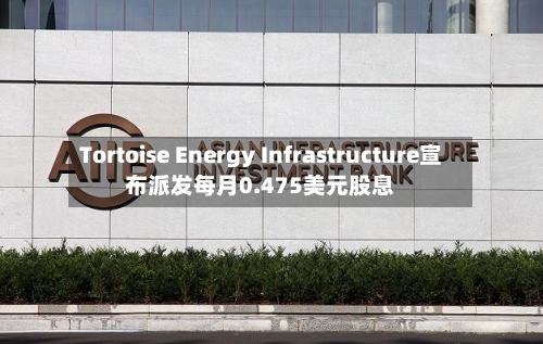 Tortoise Energy Infrastructure宣布派发每月0.475美元股息-第1张图片
