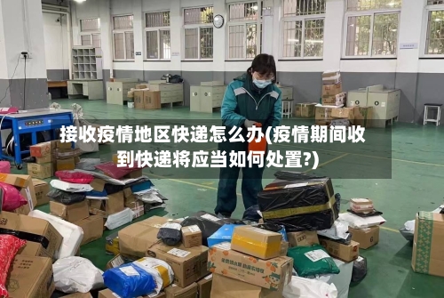 接收疫情地区快递怎么办(疫情期间收到快递将应当如何处置?)-第3张图片