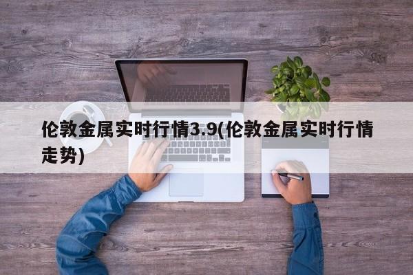 伦敦金属实时行情3.9(伦敦金属实时行情走势)