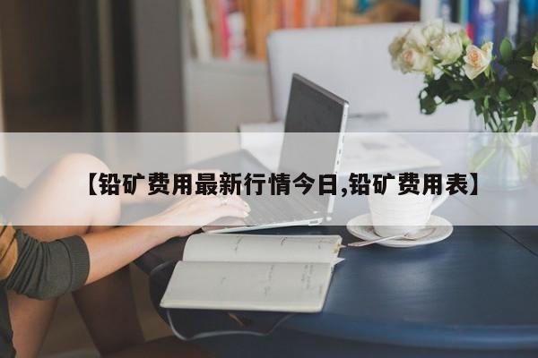 【铅矿费用最新行情今日,铅矿费用表】