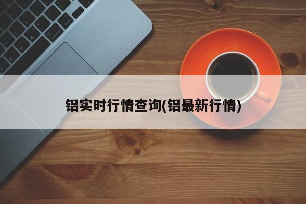 铝实时行情查询(铝最新行情)