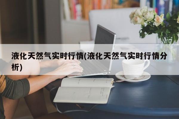 液化天然气实时行情(液化天然气实时行情分析)