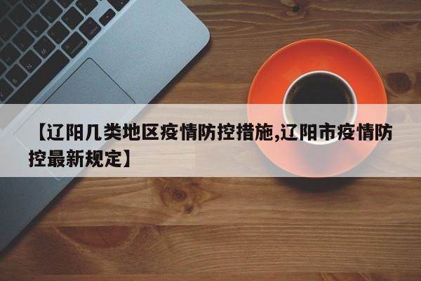 【辽阳几类地区疫情防控措施,辽阳市疫情防控最新规定】