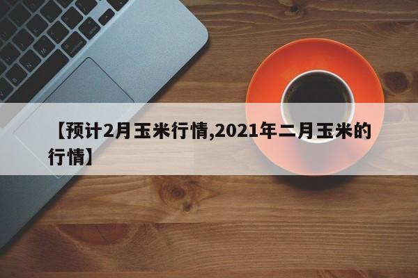 【预计2月玉米行情,2021年二月玉米的行情】