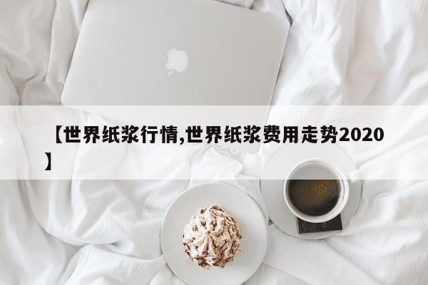 【世界纸浆行情,世界纸浆费用走势2020】