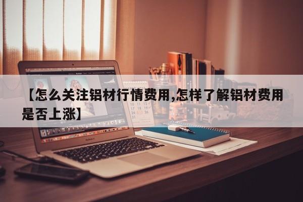 【怎么关注铝材行情费用,怎样了解铝材费用是否上涨】